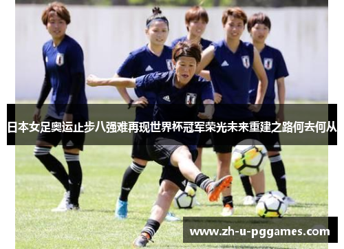 日本女足奥运止步八强难再现世界杯冠军荣光未来重建之路何去何从