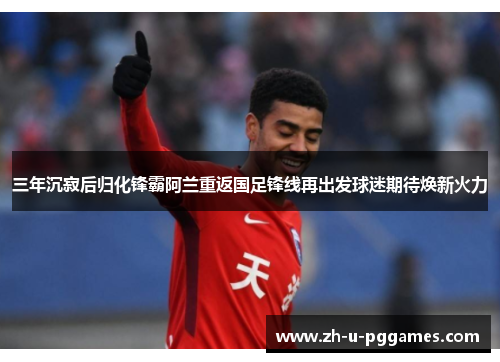 三年沉寂后归化锋霸阿兰重返国足锋线再出发球迷期待焕新火力